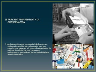 EL FRACASO TERAPEUTICO Y LA
CONSERVACION
El medicamento como mercancía frágil posee un
atributo intangible para el usuario, y es que
cuando este paga por el, genera la expectativa de
mejorar la calidad de vida como una
consecuencia espontánea del servicio brindado
tras el mostrador.
 