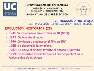 2.- BOSQUEJO HISTÓRICO 2.1.- EVOLUCIÓN HISTÓRICA DE LA TELEDETECCIÓN  EVOLUCIÓN HISTÓRICA (II)  1941: Se comienza a emlear film en IR (B&N). -  1943: Se inventa el radar. 1944: Comienza a emplearse el film en IRC. 1955: Se desarrolla la ortofoto. 1957: Se envía el primer satélite al espacio (Sputnik). 1959: Se inventan los exploradores multiespectral en la Universidad de Michigan.  
