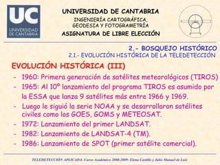 2.- BOSQUEJO HISTÓRICO 2.1.- EVOLUCIÓN HISTÓRICA DE LA TELEDETECCIÓN  EVOLUCIÓN HISTÓRICA (III)  1960: Primera generación de satélites meteorológicos (TIROS) 1965: Al 10º lanzamiento del programa TIROS es asumido por  la ESSA que lanza 9 satélites más entre 1966 y 1969. -  Luego le siguió la serie NOAA y se desarrollaron satélites civiles como los GOES, GOMS y METEOSAT. 1972: Lanzamiento del primer LANDSAT. 1982: Lanzamiento de LANDSAT-4 (TM). 1986: Lanzamiento de SPOT (primer satélite comercial). 