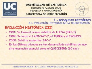 2.- BOSQUEJO HISTÓRICO 2.1.- EVOLUCIÓN HISTÓRICA DE LA TELEDETECCIÓN  EVOLUCIÓN HISTÓRICA (III)  1991: Se lanza el primer satélite de la ESA (ERS-1). 1999: Se lanza el LANDSAT-7, el TERRA y el IKONOS.  2000: Satélite argentino SAC-C.  En las últimas décadas se han desarrollado satélites de muy  alta resolución espacial como el QUICKBIRD (60 cm.). 