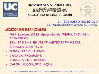 2.- BOSQUEJO HISTÓRICO 2.2.- MISIONES ESPACIALES ACTUALES  MISIONES ESPACIALES  USA: Landsat, GOES, Space shuttle, TERRA, IKONOS y QUICKBIRD. ESA: ERS-1 y 2, ENVISAT, METEOSAT y MERIS. FRANCIA: SPOT-4 y 5. INDIA: IRS-C y INSAT. CANADA: RADARSAT. RUSIA: SPIN-2, RESURS. JAPON: ADEOS, GMS, AQUA.  