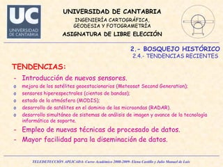2.- BOSQUEJO HISTÓRICO 2.4.- TENDENCIAS RECIENTES  TENDENCIAS: Introducción de nuevos sensores. mejora de los satélites geoestacionarios (Meteosat Second Generation); sensores hiperespectrales (cientos de bandas); estado de la atmósfera (MODIS); desarrollo de satélites en el dominio de las microondas (RADAR).  desarrollo simultáneo de sistemas de análisis de imagen y avance de la tecnología informática de soporte. Empleo de nuevas técnicas de procesado de datos. Mayor facilidad para la diseminación de datos. 