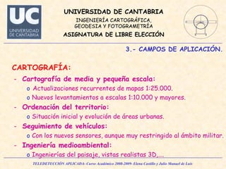 3.- CAMPOS DE APLICACIÓN. CARTOGRAFÍA: Cartografía de media y pequeña escala: Actualizaciones recurrentes de mapas 1:25.000. Nuevos levantamientos a escalas 1:10.000 y mayores. Ordenación del territorio: Situación inicial y evolución de áreas urbanas. Seguimiento de vehículos: Con los nuevos sensores, aunque muy restringido al ámbito militar. Ingeniería medioambiental: Ingenierías del paisaje, vistas realistas 3D,…. 