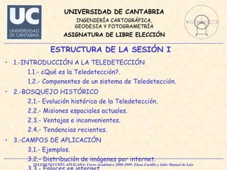 1.-INTRODUCCIÓN A LA TELEDETECCIÓN 1.1.- ¿Qué es la Teledetección?. 1.2.- Componentes de un sistema de Teledetección. 2.-BOSQUEJO HISTÓRICO 2.1.- Evolución histórica de la Teledetección. 2.2.- Misiones espaciales actuales.  2.3.- Ventajas e inconvenientes. 2.4.- Tendencias recientes.  3.-CAMPOS DE APLICACIÓN 3.1.- Ejemplos. 3.2.- Distribución de imágenes por internet. 3.3.- Enlaces en internet. ESTRUCTURA DE LA SESIÓN I 