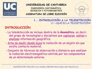 - La teledetección se incluye dentro de la  Geomática , es decir, del grupo de tecnologías y disciplinas que  capturan ,  editan  y  analizan  información geográfica.  -  Arte de medir desde lejos  la radiación de un objeto sin que exista contacto material. - Conjunto de técnicas de observación a distancia que analizan la radiación electromagnética emitida por los componentes de un determinado entorno. 1.- INTRODUCCIÓN A LA TELEDETECCIÓN 1.1.- ¿QUÉ ES LA TELEDETECCIÓN? INTRODUCCIÓN 