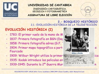 2.- BOSQUEJO HISTÓRICO 2.1.- EVOLUCIÓN HISTÓRICA DE LA TELEDETECCIÓN  EVOLUCIÓN HISTÓRICA (I)  1783: El primer vuelo de la mano de Montgolfier. 1837: Primera fotografía en B&N (Daguerre) 1858: Primera fotografía aérea (G.F. Tournachon) 1904: Primer mapa topográfico a partir de fotografías aéreas: Fourcade 1909: Wilbur-Wright utiliza la primera cámara aerofotográfica 1935: Kodak introduce las peliculas en color. 1939-1945: Durante la 2ª Guerra Mundial: fotointerpretación 