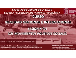 ¡La universidad de todos!
Facultad de Educación, Comunicación y Humanidades
Departamento Ciencias Sociales y Promoción Socio-Cultural
Magister Edidson Fuentes Nina
efuentesn@unjbg.edu.pe
www.profesoredidsonfuentes.com
FACULTAD DE CIENCIAS DE LA SALUD
ESCUELA PROFESIONAL DE FARMACIA Y BIOQUÍMICA
CURSO
REALIDAD NACIONAL E INTERANCIONAL
SESION N °01
LOS MOVIMIENTOS POLÍTICOS-SOCIALES
CURSO
REALIDAD NACIONAL E INTERNACIONAL
SESION N °01
LOS MOVIMIENTOS POLÍTICOS-SOCIALES
 