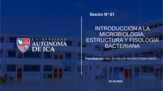 INTRODUCCIÓN A LA
MICROBIOLOGÍA,
ESTRUCTURA Y FISOLOGIA
BACTERIANA
Presentado por: MSc. COTAQUISPE NALVARTE RONY YUNIOR
Sesión N° 01
02-10-2022
 