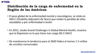 Distribución de la carga de enfermedad en la
Región de las Américas
• El peso global de la enfermedad mental y neurologicas, se mide en
DALY ( Disability-Adjusted Life Years) que miden la perdida de años
saludables y por enfermedad o lesión
• En 2011, studio Grand Challenges in Global Mental Health, muestra
que la Depresion es la que tiene mas carga (65.5 DALY)
• De mantenerse la tendencia para el 2020 Habra al menos 1 ½ millon
de suicidios consumados
 