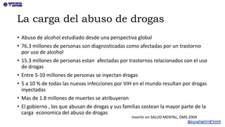 La carga del abuso de drogas
• Abuso de alcohol estudiado desde una perspectiva global
• 76.3 millones de personas son diagnosticadas como afectadas por un trastorno
por uso de alcohol
• 15.3 millones de personas estan afectadas por trastornos relacionados con el uso
de drogas
• Entre 5-10 millones de personas se inyectan drogas
• 5 a 10 % de todas las nuevas infecciones por VIH en el mundo resultan por drogas
inyectadas
• Mas de 1.8 millones de muertes se atribuyeron
• El gobierno , los que abusan de drogas y sus familias costean la mayor parte de la
carga economica del abuso de drogas
Invertir en SALUD MENTAL, OMS 2004
 