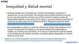 Inequidad y Salud mental
• Diversos estudios han mostrado que mientras más desigual, económica y
socialmente, es una comunidad, más precaria será la salud mental de la misma.
Es aún más preocupante constatar que el Perú tiene los mayores niveles de
desigualdad respecto a otros países de la región y que esta continúa creciendo tal
cómo nos lo indica cada año el coeficiente de Gini. (Maguiña Lorbes,M 2019)
• Esta desigualdad se plasma en diversos ámbitos de nuestra vida cotidiana, en el
acceso a la educación de calidad, en las oportunidades de empleo digno y
estable, en el salario que percibimos, en el acceso a atención de salud de calidad,
en las condiciones de nuestra vivienda y el espacio público disponible en nuestro
entorno, entre otras
Maguiña Lorbés, M (2019) Desigualdad y salud mental, Facultad de Psicología de UARM disponible en
https://www.uarm.edu.pe/Noticias/facultades/articulo-desigualdad-salud-mental#.XsH1q0xFzIU
 