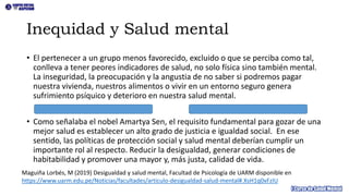 Inequidad y Salud mental
• El pertenecer a un grupo menos favorecido, excluido o que se perciba como tal,
conlleva a tener peores indicadores de salud, no solo física sino también mental.
La inseguridad, la preocupación y la angustia de no saber si podremos pagar
nuestra vivienda, nuestros alimentos o vivir en un entorno seguro genera
sufrimiento psíquico y deterioro en nuestra salud mental.
• Como señalaba el nobel Amartya Sen, el requisito fundamental para gozar de una
mejor salud es establecer un alto grado de justicia e igualdad social. En ese
sentido, las políticas de protección social y salud mental deberían cumplir un
importante rol al respecto. Reducir la desigualdad, generar condiciones de
habitabilidad y promover una mayor y, más justa, calidad de vida.
Maguiña Lorbés, M (2019) Desigualdad y salud mental, Facultad de Psicología de UARM disponible en
https://www.uarm.edu.pe/Noticias/facultades/articulo-desigualdad-salud-mental#.XsH1q0xFzIU
 