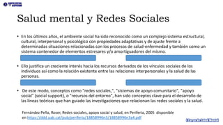 Salud mental y Redes Sociales
• En los últimos años, el ambiente social ha sido reconocido como un complejo sistema estructural,
cultural, interpersonal y psicológico con propiedades adaptativas y de ajuste frente a
determinadas situaciones relacionadas con los procesos de salud-enfermedad y también como un
sistema contenedor de elementos estresares y/o amortiguadores del mismo.
• Ello justifica un creciente interés hacia los recursos derivados de los vínculos sociales de los
individuos así como la relación existente entre las relaciones interpersonales y la salud de las
personas.
• De este modo, conceptos como "redes sociales,", "sistemas de apoyo comunitario", "apoyo
social" (social support), o "recursos del entorno", han sido conceptos clave para el desarrollo de
las líneas teóricas que han guiado las investigaciones que relacionan las redes sociales y la salud.
Fernández Peña, Roser, Redes sociales, apoyo social y salud, en Periferia, 2005 disponible
en https://ddd.uab.cat/pub/periferia/18858996n3/18858996n3a4.pdf
 