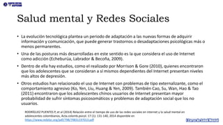 Salud mental y Redes Sociales
• La evolución tecnológica plantea un periodo de adaptación a las nuevas formas de adquirir
información y comunicación, que puede generar trastornos o desadaptaciones psicológicas más o
menos permanentes.
• Una de las posturas más desarrolladas en este sentido es la que considera el uso de Internet
como adicción (Echeburúa, Labrador & Becoña, 2009).
• Dentro de ella hay estudios, como el realizado por Morrison & Gore (2010), quienes encontraron
que los adolescentes que se consideran a sí mismos dependientes del Internet presentan niveles
más altos de depresión.
• Otros estudios han relacionado el uso de Internet con problemas de tipo externalizante, como el
comportamiento agresivo (Ko, Yen, Liu, Huang & Yen, 2009). También Cao, Su, Wan, Hao & Tao
(2011) encontraron que los adolescentes chinos usuarios de Internet presentan mayor
probabilidad de sufrir síntomas psicosomáticos y problemas de adaptación social que los no
usuarios.
RODRÍGUEZ PUENTES P, et al (2014) Relación entre el tiempo de uso de las redes sociales en internet y la salud mental en
adolescentes colombianos, Acta.colomb.psicol. 17 (1): 131-140, 2014 disponible en
https://www.redalyc.org/pdf/798/79831197013.pdf
 