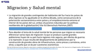 Migracion y Salud mental
• La migración de grandes contingentes de habitantes del Sur hacia los países de
altos ingresos se ha agudizado en la última década, como consecuencia de la
polarización socioeconómica entre países y el empobrecimiento extremo al
interior de los países del sur, ambas situaciones inducidas por las políticas
neoliberales de la globalización( Vilar & Eibenschutz Hartman,2007)
• Para abordar el tema de la salud mental de las personas que migran es necesario
diferenciar varios tipos de migración: la que se produce cuando grandes
poblaciones huyen de su país hacia regiones más seguras, por efectos de guerras
o la represión; la que resulta del desplazamiento de poblaciones por la
construcción de grandes obras de infraestructura, como presas y carreteras, entre
otras; y aquella que se da por cuestiones económicas
Vilar Peyrí & Eibenschutz Hartman, Migración y salud mental: un problema emergente de salud pública, Rev. Gerenc. Polit. Salud vol.6 no.13 Bogotá July/Dec. 2007 disponible en
http://www.scielo.org.co/scielo.php?script=sci_arttext&pid=S1657-70272007000200002&lng=en&nrm=iso
 