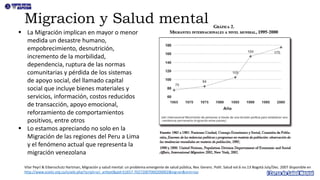 ▪ La Migración implican en mayor o menor
medida un desastre humano,
empobrecimiento, desnutrición,
incremento de la morbilidad,
dependencia, ruptura de las normas
comunitarias y pérdida de los sistemas
de apoyo social, del llamado capital
social que incluye bienes materiales y
servicios, información, costos reducidos
de transacción, apoyo emocional,
reforzamiento de comportamientos
positivos, entre otros
▪ Lo estamos apreciando no solo en la
Migración de las regiones del Peru a Lima
y el fenómeno actual que representa la
migración venezolana
Migracion y Salud mental
Vilar Peyrí & Eibenschutz Hartman, Migración y salud mental: un problema emergente de salud pública, Rev. Gerenc. Polit. Salud vol.6 no.13 Bogotá July/Dec. 2007 disponible en
http://www.scielo.org.co/scielo.php?script=sci_arttext&pid=S1657-70272007000200002&lng=en&nrm=iso
 