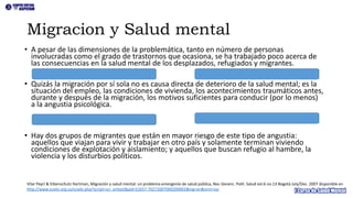 • A pesar de las dimensiones de la problemática, tanto en número de personas
involucradas como el grado de trastornos que ocasiona, se ha trabajado poco acerca de
las consecuencias en la salud mental de los desplazados, refugiados y migrantes.
• Quizás la migración por sí sola no es causa directa de deterioro de la salud mental; es la
situación del empleo, las condiciones de vivienda, los acontecimientos traumáticos antes,
durante y después de la migración, los motivos suficientes para conducir (por lo menos)
a la angustia psicológica.
• Hay dos grupos de migrantes que están en mayor riesgo de este tipo de angustia:
aquellos que viajan para vivir y trabajar en otro país y solamente terminan viviendo
condiciones de explotación y aislamiento; y aquellos que buscan refugio al hambre, la
violencia y los disturbios políticos.
Migracion y Salud mental
Vilar Peyrí & Eibenschutz Hartman, Migración y salud mental: un problema emergente de salud pública, Rev. Gerenc. Polit. Salud vol.6 no.13 Bogotá July/Dec. 2007 disponible en
http://www.scielo.org.co/scielo.php?script=sci_arttext&pid=S1657-70272007000200002&lng=en&nrm=iso
 