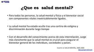 ¿Que es salud mental?
• Para todas las personas, la salud mental y física y el bienestar social
son componentes vitales inextricablemente ligados.
• La salud mental ha estado oculta tras una cortina de estigma y
discriminación durante largo tiempo
• Con el desarrollo del conocimiento acerca de esta interrelación, surge
más claramente que la salud mental es crucial para asegurar el
bienestar general de los individuos, sociedades y países.
Invertir en SALUD MENTAL, OMS 2004
 