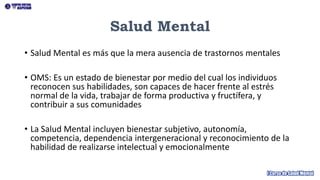 Salud Mental
• Salud Mental es más que la mera ausencia de trastornos mentales
• OMS: Es un estado de bienestar por medio del cual los individuos
reconocen sus habilidades, son capaces de hacer frente al estrés
normal de la vida, trabajar de forma productiva y fructífera, y
contribuir a sus comunidades
• La Salud Mental incluyen bienestar subjetivo, autonomía,
competencia, dependencia intergeneracional y reconocimiento de la
habilidad de realizarse intelectual y emocionalmente
 