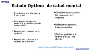 Estado Optimo de salud mental
▪ Resistencia alta al estrés y
frustración
▪ Autonomía intelectual,
económica y en hábitos de
autocuidado
▪ Percepción correcta de la
realidad
▪ Percepción coherente y
realista de si mismo
▪ Competencia y ajuste a
las demandas del
entorno
▪ Relaciones positivas
interpersonales
▪ Actitud positiva a si
mismo y hacia los
demás
https://infotiti.com/2017/07/buena-salud-mental/
 