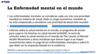 La Enfermedad mental en el mundo
• Las enfermedades mentales se consideran cada vez más una prioridad
mundial en materia de salud; dada su carga económica, también se
las está empezando a considerar una prioridad de desarrollo mundial
•
• Informe sobre la salud mental en el mundo, el programa de acción
para superar las brechas en salud mental (mhGAP), la serie de
artículos sobre la salud mental en el mundo de The Lancet, el Mental
Health Movement y otras iniciativas que dieron lugar a un mayor
conocimiento sobre la carga de las enfermedades mentales y sobre lo
que debe ser la respuesta basada en la evidencia
OMS/OPS La carga de los trastornos mentales en la Región de las Américas, 2018, en
https://iris.paho.org/bitstream/handle/10665.2/49578/9789275320280_spa.pdf?sequence=9&isAllowed=y
 