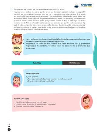 5
 Aprendemos una canción que nos ayudará a recordar nuestras tareas.
 Hoy nos hemos podido dar cuenta que las tareas que damos en casa son muchas y no es posible
que solo una persona se encargue de todo por eso es importante que cada miembro de la familia
sea responsable de una tarea acorde a su edad y sus posibilidades físicas Papá o mamá adulto que
acompañas al niño o niña luego del programa te invitamos a pensar con nosotros y los otros adultos
que están en casa sobre todas las tareas que podemos realizar tu Niña o niño haga una lista y
conversa con tu Niña o niño sobre las tareas que han pensado que puedes realizar para que elija
algo de ellas por Ejemplo poner la mesa ,acomodar utensilios de cocina ,tender su cama ,organizar
los juguetes, ordenar su ropita y que tu niña o niña asuma una responsabilidad para así fortalecer
su autonomía y así sentirse parte de una familia.
CIERRE 10 minutos
METACOGNICIÓN:
 ¿Qué aprendí?
 ¿Tuve alguna dificultad para aprenderlo y como lo superaste?
 ¿En qué me servirá lo aprendido hoy?
AUTOEVALUACIÓN:
 ¿Participe en todo momento con mis ideas?
 ¿Cumplí con el desarrollo de las actividades propuesta?
 ¿Respete los acuerdos de convivencia?
 Hacer un listado, con la participación de la familia,de las tareas que se hacen en casa.
Escoger la tarea que les gustaría realizar y dibujarla.
 Preguntar a sus familiares más cercanos qué tareas hacen en casa y quiénes son
responsables de realizarlas. Conversar sobre las coincidencias o diferencias que
encuentran.
 