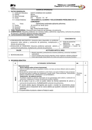 SESION DE APRENDIZAJE
I. DATOS GENERALES:
1.1. Institución Educativa :SANTO DOMINGO DE GUZMAN
1.2. Distrito :Moche
1.3. Área Curricular :Matemática
1.4. Grado :2do Sección: “A” – “B”
1.5. Unidad Didáctica : “APLICAMOS EL ALGEBRA Y SOLUCIONAMOS PROBLEMAS DE LA
COMUNIDAD”.
1.6. Tema : Operaciones combinadas aplicando polinomios.
1.7. Fecha : 30 -04-2012 al 04-05 -2012
1.8. Duración : 6 horas
1.9. Docente : Mgs. Sheila Sierralta Pinedo.
II. TEMA TRANSVERSAL: Educación para el ejercicio del liderazgo y la autonomía.
III. COMPETENCIA: Resuelve problemas con números reales y polinomios; argumenta y comunica los procesos
de solución y resultados utilizando lenguaje matemático.
IV. CAPACIDADES/CONOCIMIENTOS Y ACTITUDES:
V. SECUENCIA DIDACTICA:
M ACTIVIDADES / ESTRATEGIAS MM T
INICIO
Motivación Inicial
Breve diálogo sobre el tema transversal:
• Antes de empezar las clases se agradece al señor y se hace una breve reflexión sobre la palabra
(lectiodivina)
• Se les pide que siempre traten de mantener su aula limpia y que para el trabajo en aula se hará de
tal forma que exista un sistema de cooperación y ayuda mutua. (Tema transversal: “EDUCACIÓN
PARA EL EJERCICIO DEL LIDERAZGO Y LA AUTONOMIA”)
Exploración de saberes previos:
El profesor presenta un ejercicio relacionado con los aprendizajes sobre adición y sustracción de
polinomios, multiplicación y división de polinomios.Conflicto Cognitivo.
• Se les explica lo que es y como se pueden realizar las diversas operaciones de adición y
sustracción de polinomios, multiplicación y división de polinomios.
• El docente plantea algunas interrogantes para ayudar a recordar los conocimientos previos
necesarios para la incorporación de los nuevos saberes que ayudarán a solucionar la situación
presentada.
• El docente define el producto a obtener al finalizar la sesión
Plumones.
Pizarra. 45’
45’
CAPACIDADES
CONOCIMIENTOS
• COMUNICACIÓN MATEMATICA: Interpreta datos disponibles en problemas
propuestos sobre adición y sustracción de polinomios, multiplicación y
división de polinomios.
• RESOLUCION DE PROBLEMAS: Soluciona problemas aplicando adición y
sustracción de polinomios, multiplicación y división de polinomios
 Grado de expresiones
algebraicas.
 Operaciones de adición,
multiplicación y división de
polinomios.
VALOR ACTITUDES ANTE EL ÁREA
 RESPONSABILIDAD
• Muestra seguridad y perseverancia al resolver problemas y comunicar resultados
matemáticos.
• Toma la iniciativa para formular preguntas, buscar conjeturas y plantear problemas.
• Valora aprendizajes desarrollados en el área como parte de su proceso formativo
 