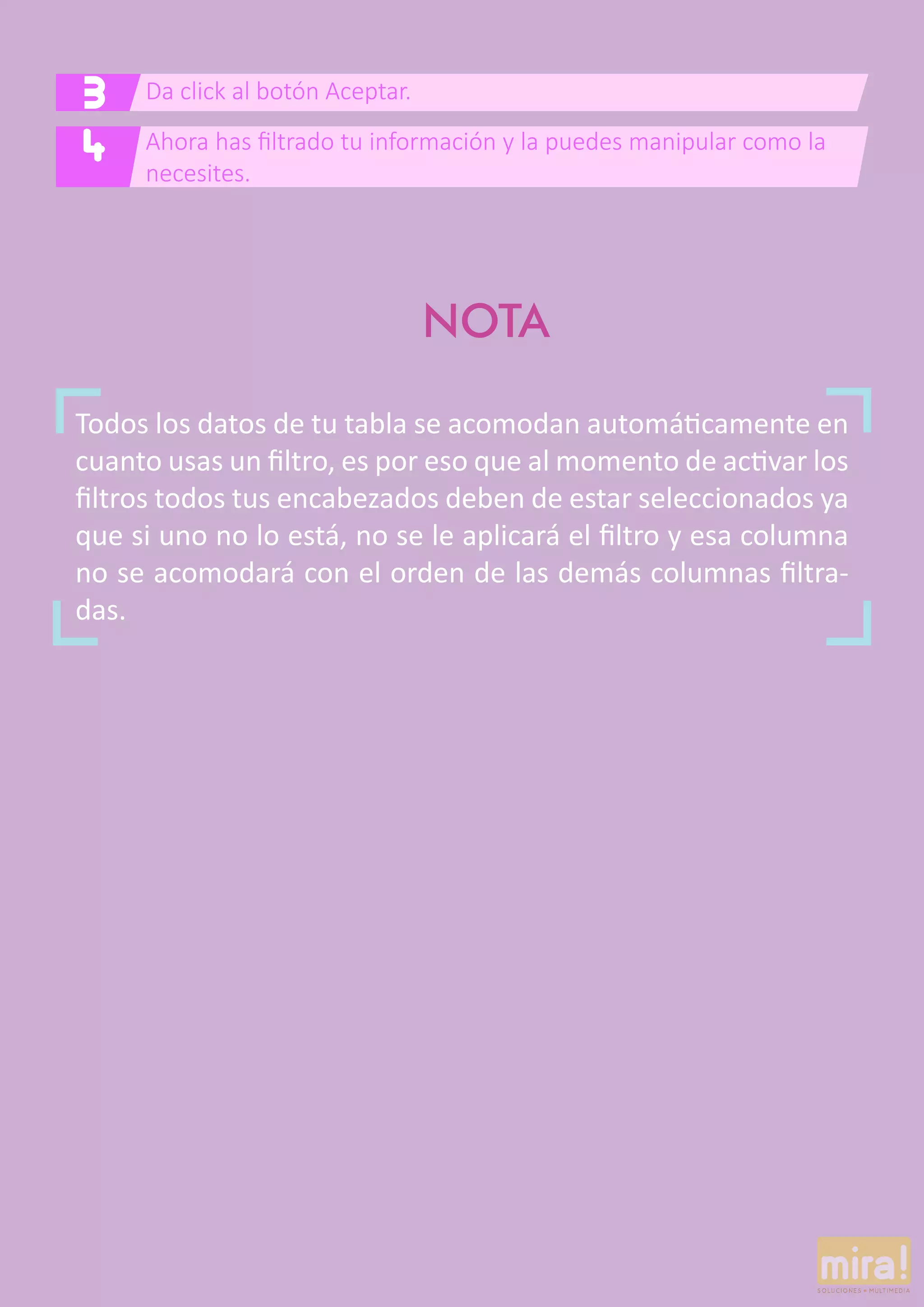Da click al botón Aceptar.3
Ahora has filtrado tu información y la puedes manipular como la
necesites.
4
Todos los datos de tu tabla se acomodan automáticamente en
cuanto usas un filtro, es por eso que al momento de activar los
filtros todos tus encabezados deben de estar seleccionados ya
que si uno no lo está, no se le aplicará el filtro y esa columna
no se acomodará con el orden de las demás columnas filtra-
das.
NOTA
 