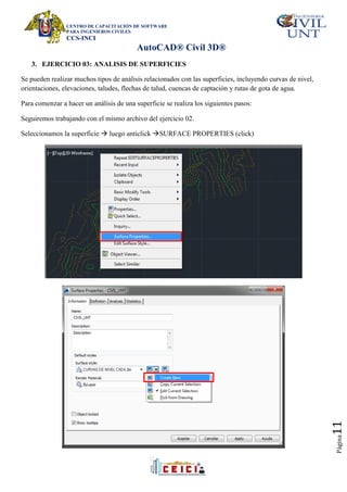 CENTRO DE CAPACITACIÓN DE SOFTWARE
PARA INGENIEROS CIVILES
CCS-INCI
AutoCAD® Civil 3D®
Página
11
3. EJERCICIO 03: ANALISIS DE SUPERFICIES
Se pueden realizar muchos tipos de análisis relacionados con las superficies, incluyendo curvas de nivel,
orientaciones, elevaciones, taludes, flechas de talud, cuencas de captación y rutas de gota de agua.
Para comenzar a hacer un análisis de una superficie se realiza los siguientes pasos:
Seguiremos trabajando con el mismo archivo del ejercicio 02.
Seleccionamos la superficie  luego anticlick SURFACE PROPERTIES (click)
 