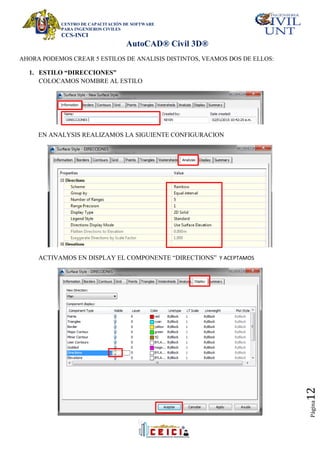 CENTRO DE CAPACITACIÓN DE SOFTWARE
PARA INGENIEROS CIVILES
CCS-INCI
AutoCAD® Civil 3D®
Página
12
AHORA PODEMOS CREAR 5 ESTILOS DE ANALISIS DISTINTOS, VEAMOS DOS DE ELLOS:
1. ESTILO “DIRECCIONES”
COLOCAMOS NOMBRE AL ESTILO
EN ANALYSIS REALIZAMOS LA SIGUIENTE CONFIGURACION
ACTIVAMOS EN DISPLAY EL COMPONENTE “DIRECTIONS” Y ACEPTAMOS
 