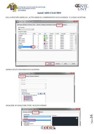 CENTRO DE CAPACITACIÓN DE SOFTWARE
PARA INGENIEROS CIVILES
CCS-INCI
AutoCAD® Civil 3D®
Página
16
EN LA PESTAÑA DISPLAY, ACTIVAMOS EL COMPONENTE ELEVACIONES Y LUEGO ACEPTAR
AHORA SELECCIONAMOS ELEVACIONES
ANALISIS  ANALYSIS TYPE  ELEVATIONS
 