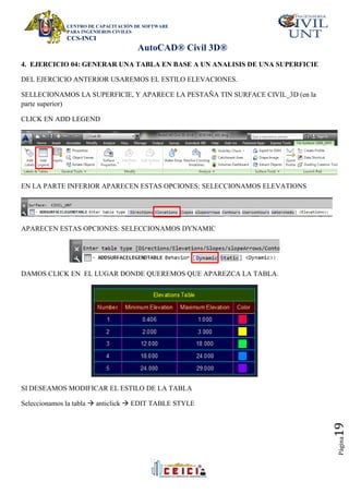 CENTRO DE CAPACITACIÓN DE SOFTWARE
PARA INGENIEROS CIVILES
CCS-INCI
AutoCAD® Civil 3D®
Página
19
4. EJERCICIO 04: GENERAR UNA TABLA EN BASE A UN ANALISIS DE UNA SUPERFICIE
DEL EJERCICIO ANTERIOR USAREMOS EL ESTILO ELEVACIONES.
SELLECIONAMOS LA SUPERFICIE, Y APARECE LA PESTAÑA TIN SURFACE CIVIL_3D (en la
parte superior)
CLICK EN ADD LEGEND
EN LA PARTE INFERIOR APARECEN ESTAS OPCIONES: SELECCIONAMOS ELEVATIONS
APARECEN ESTAS OPCIONES: SELECCIONAMOS DYNAMIC
DAMOS CLICK EN EL LUGAR DONDE QUEREMOS QUE APAREZCA LA TABLA.
SI DESEAMOS MODIFICAR EL ESTILO DE LA TABLA
Seleccionamos la tabla  anticlick  EDIT TABLE STYLE
 