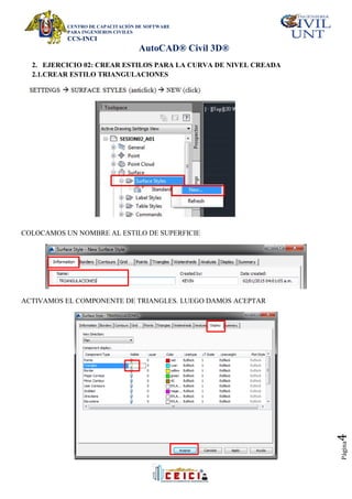 CENTRO DE CAPACITACIÓN DE SOFTWARE
PARA INGENIEROS CIVILES
CCS-INCI
AutoCAD® Civil 3D®
Página
4
2. EJERCICIO 02: CREAR ESTILOS PARA LA CURVA DE NIVEL CREADA
2.1.CREAR ESTILO TRIANGULACIONES
COLOCAMOS UN NOMBRE AL ESTILO DE SUPERFICIE
ACTIVAMOS EL COMPONENTE DE TRIANGLES. LUEGO DAMOS ACEPTAR
 