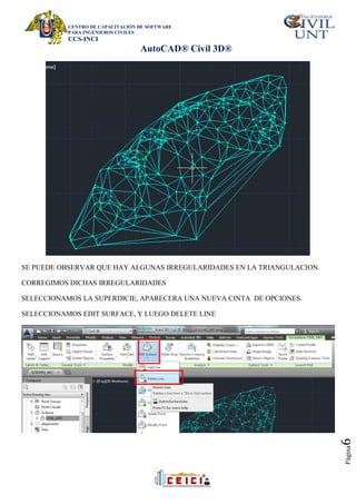 CENTRO DE CAPACITACIÓN DE SOFTWARE
PARA INGENIEROS CIVILES
CCS-INCI
AutoCAD® Civil 3D®
Página
6
SE PUEDE OBSERVAR QUE HAY ALGUNAS IRREGULARIDADES EN LA TRIANGULACION.
CORREGIMOS DICHAS IRREGULARIDADES
SELECCIONAMOS LA SUPERDICIE, APARECERA UNA NUEVA CINTA DE OPCIONES.
SELECCIONAMOS EDIT SURFACE, Y LUEGO DELETE LINE
 