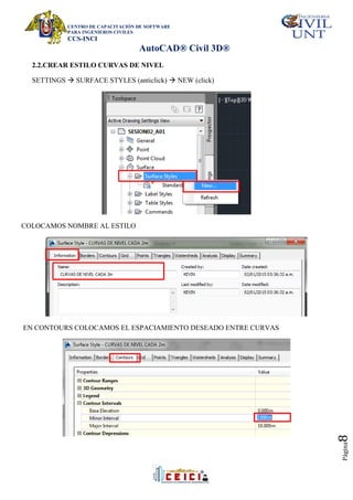CENTRO DE CAPACITACIÓN DE SOFTWARE
PARA INGENIEROS CIVILES
CCS-INCI
AutoCAD® Civil 3D®
Página
8
2.2.CREAR ESTILO CURVAS DE NIVEL
SETTINGS  SURFACE STYLES (anticlick)  NEW (click)
COLOCAMOS NOMBRE AL ESTILO
EN CONTOURS COLOCAMOS EL ESPACIAMIENTO DESEADO ENTRE CURVAS
 