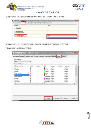 CENTRO DE CAPACITACIÓN DE SOFTWARE
PARA INGENIEROS CIVILES
CCS-INCI
AutoCAD® Civil 3D®
Página
9
ACTIVAMOS LA OPCION SMOTHING, PARA SUAVIZAR LAS CURVAS
ACTIVAMOS LAS COMPONENTES: MAJOR CONTOUR Y MINOR CONTOUR
Y DAMOS CLICK EN ACEPTAR
 