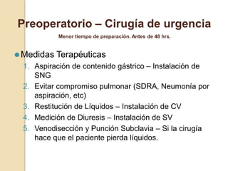 ⚫Medidas Terapéuticas
1. Aspiración de contenido gástrico – Instalación de
SNG
2. Evitar compromiso pulmonar (SDRA, Neumonía por
aspiración, etc)
3. Restitución de Líquidos – Instalación de CV
4. Medición de Diuresis – Instalación de SV
5. Venodisección y Punción Subclavia – Si la cirugía
hace que el paciente pierda líquidos.
Preoperatorio – Cirugía de urgencia
Menor tiempo de preparación. Antes de 48 hrs.
 