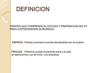 DEFINICION
PERIODO QUE COMPRENDE EL ESTUDIO Y PREPARACION DEL PX
PARA LA INTERVENCION QUIRURGICA
EMPIEZA Desde la primera consulta del paciente con el cirujano.
FINALIZA Termina cuando el paciente entra a la sala
de operaciones y se da inicio a la anestesia.
 