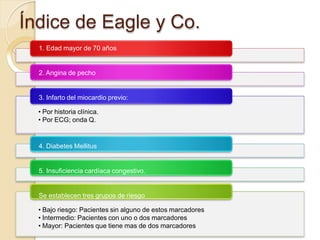 Índice de Eagle y Co.
1. Edad mayor de 70 años
2. Angina de pecho
3. Infarto del miocardio previo:
• Por historia clínica.
• Por ECG; onda Q.
4. Diabetes Mellitus
5. Insuficiencia cardíaca congestivo.
Se establecen tres grupos de riesgo
• Bajo riesgo: Pacientes sin alguno de estos marcadores
• Intermedio: Pacientes con uno o dos marcadores
• Mayor: Pacientes que tiene mas de dos marcadores
 