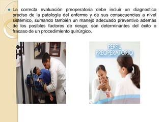 ⚫ La correcta evaluación preoperatoria debe incluir un diagnostico
preciso de la patología del enfermo y de sus consecuencias a nivel
sistémico, sumando también un manejo adecuado preventivo además
de los posibles factores de riesgo, son determinantes del éxito o
fracaso de un procedimiento quirúrgico.
 