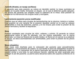 Jacknife (Kraske, en navaja sevillana)
El paciente para esta posición se coloca en decúbito ventral, la mesa quirúrgica se
separa en la parte media, formando un ángulo, en el cual el abdomen queda apoyado,
los brazos del paciente son dirigidos hacia la cabecera de la mesa. Esta posición se
emplea en la intervención de cirugías rectal y coccígeas.
Laminectomía (posición prona modificada)
Posición que se utiliza para cirugías de laminectomías de la columna, torácica o lumbar.
Esta posición es una variante de la posición decúbito ventral en la cual se colocan
almohadillas a nivel del abdomen, piernas y en los brazos para evitar la presión de los
plexos nerviosos y facilitar la respiración.
Sims
Posición empleada para cirugías de riñón, uréteres y pulmón. El paciente se coloca
lateralmente sobre el lado no afectado, con los brazos extendidos, con la pierna
flexionada. La mesa se flexiona de la parte media y el flanco en el cual se va a practicar
la cirugía, se eleva acomodándolo con almohadillas, para evitar la presión de los plexos
nerviosos.
Mesa ortopédica
Esta mesa está diseñada para la colocación del paciente para procedimientos
ortopédicos, y encavamiento de cadera, la cual facilita la toma de radiografías durante el
trans-operatorio. La colocación de la pierna lesionada del paciente descansa sobre un
soporte similar a una bota, la cual produce tracción, además de estar acojinada para
proteger el pie del paciente. La pierna sana descansa sobre otro soporte contenido en la
mes
 