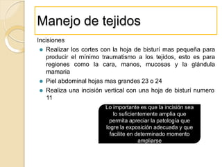 Manejo de tejidos
Incisiones
⚫ Realizar los cortes con la hoja de bisturí mas pequeña para
producir el mínimo traumatismo a los tejidos, esto es para
regiones como la cara, manos, mucosas y la glándula
mamaria
⚫ Piel abdominal hojas mas grandes 23 o 24
⚫ Realiza una incisión vertical con una hoja de bisturí numero
11
Lo importante es que la incisión sea
lo suficientemente amplia que
permita apreciar la patología que
logre la exposición adecuada y que
facilite en determinado momento
ampliarse
 