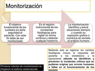 Monitorización
El objetivo
fundamental de los
cuidados es darle
seguridad al
paciente. Con este
fin debe de ser
monitorizado
Es el registro
instrumental de las
constantes
fisiológicas para
vigilar en forma
continua y detectar
cualquier trastorno
La monitorización
identifica y prevé
situaciones siempre
y cuando su
expresión grafica o
numérica se someta
al análisis humano
Mediante esta se registran los cambios
paciente a los anestésicos y
operaciones además se identifican
fisiológicas incluso la respuesta del
la
y
previenen lo incidentes críticos que se
pudieran originar por errores humanos
o fallas en el funcionamiento de los
equipos
Primeros intentos de monitorización se
dirigieron al sistema cardiovascular.
 