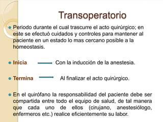 Transoperatorio
⚫ Periodo durante el cual trascurre el acto quirúrgico; en
este se efectuó cuidados y controles para mantener al
paciente en un estado lo mas cercano posible a la
homeostasis.
⚫ Inicia Con la inducción de la anestesia.
⚫ Termina Al finalizar el acto quirúrgico.
⚫ En el quirófano la responsabilidad del paciente debe ser
compartida entre todo el equipo de salud, de tal manera
que cada uno de ellos (cirujano, anestesiólogo,
enfermeros etc.) realice eficientemente su labor.
 