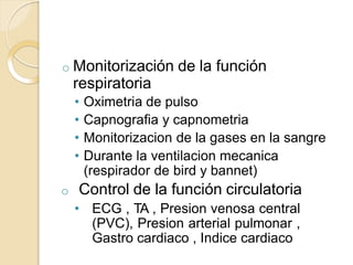 o Monitorización de la función
respiratoria
• Oximetria de pulso
• Capnografia y capnometria
• Monitorizacion de la gases en la sangre
• Durante la ventilacion mecanica
(respirador de bird y bannet)
o Control de la función circulatoria
• ECG , TA , Presion venosa central
(PVC), Presion arterial pulmonar ,
Gastro cardiaco , Indice cardiaco
 