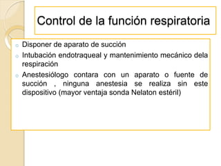 Control de la función respiratoria
o Disponer de aparato de succión
o Intubación endotraqueal y mantenimiento mecánico dela
respiración
o Anestesiólogo contara con un aparato o fuente de
succión , ninguna anestesia se realiza sin este
dispositivo (mayor ventaja sonda Nelaton estéril)
 