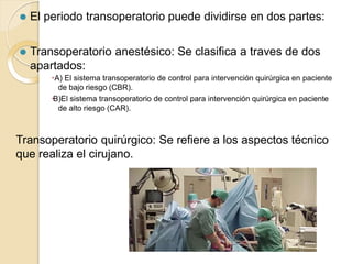 ⚫ El periodo transoperatorio puede dividirse en dos partes:
⚫ Transoperatorio anestésico: Se clasifica a traves de dos
apartados:
🞄A) El sistema transoperatorio de control para intervención quirúrgica en paciente
de bajo riesgo (CBR).
🞄B)El sistema transoperatorio de control para intervención quirúrgica en paciente
de alto riesgo (CAR).
Transoperatorio quirúrgico: Se refiere a los aspectos técnico
que realiza el cirujano.
 