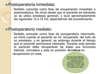 recuperación en casa.
⚫Postoperatoria inmediata:
🞄 También conocida como fase de recuperación inmediata o
posanestesica: Se inicia desde que el paciente es extubado
(si se utilizo anestesia general), y dura aproximadamente
las siguientes 12 a 72 hrs, dependiendo del procedimiento.
⚫Postoperatorio mediato:
🞄 También conocido como fase de posoperatorio intermedio,
se inicia cuando el paciente se ha recuperado del todo de
su anestesia, y en general, se prolonga durante el tiempo
que el paciente permanece internado. Durante este periodo
el paciente debe recuperarse de todas sus funciones
básicas, convalece y esta en posición decontinuar su
Cirugía ambulatoria,
de invasión mínima
o laparoscópica
reduce el tiempo de
esta fase o bien esta
se realiza en casa.
 