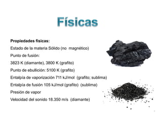 Propiedades físicas:
Estado de la materia Sólido (no magnético)
Punto de fusión:
3823 K (diamante), 3800 K (grafito)
Punto de ebullición: 5100 K (grafito)
Entalpía de vaporización 711 kJ/mol (grafito; sublima)
Entalpía de fusión 105 kJ/mol (grafito) (sublima)
Presión de vapor
Velocidad del sonido 18.350 m/s (diamante)
 