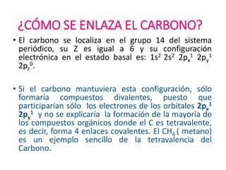 ¿CÓMO SE ENLAZA EL CARBONO?
• El carbono se localiza en el grupo 14 del sistema
periódico, su Z es igual a 6 y su configuración
electrónica en el estado basal es: 1s2 2s2 2px
1 2py
1
2pz
0.
• Si el carbono mantuviera esta configuración, sólo
formaría compuestos divalentes, puesto que
participarían sólo los electrones de los orbitales 2px
1
2py
1 y no se explicaría la formación de la mayoría de
los compuestos orgánicos donde el C es tetravalente,
es decir, forma 4 enlaces covalentes. El CH4 ( metano)
es un ejemplo sencillo de la tetravalencia del
Carbono.
 